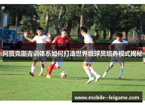 阿贾克斯青训体系如何打造世界级球员培养模式揭秘