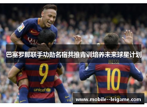 巴塞罗那联手功勋名宿共推青训培养未来球星计划