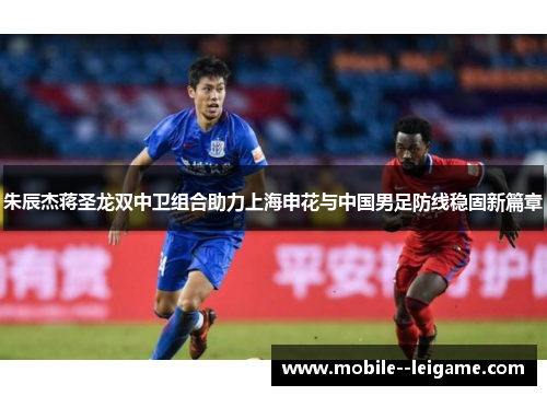朱辰杰蒋圣龙双中卫组合助力上海申花与中国男足防线稳固新篇章