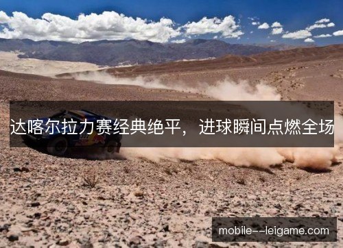 达喀尔拉力赛经典绝平,进球瞬间点燃全场 达喀尔拉力赛经典绝平,进球瞬间点燃全场