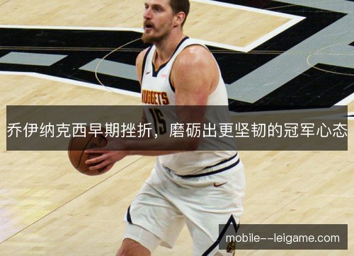 乔伊纳克西早期挫折,磨砺出更坚韧的冠军心态 乔伊纳克西早期挫折,磨砺出更坚韧的冠军心态